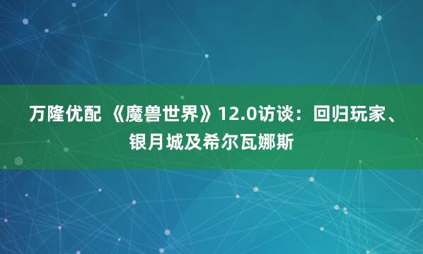 万隆优配 《魔兽世界》12.0访谈：回归玩家、银月城及希尔瓦娜斯