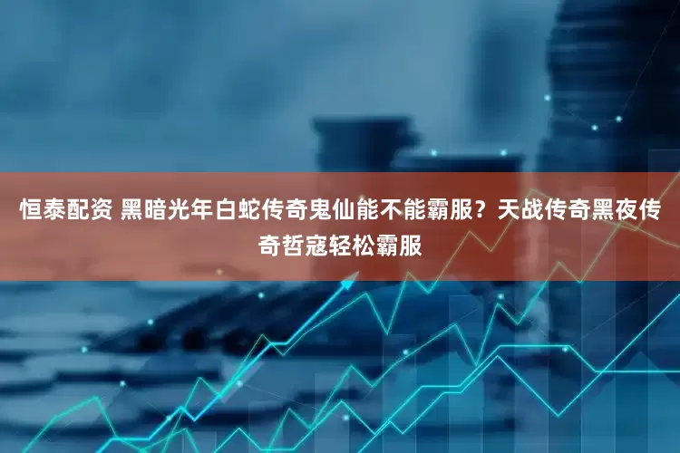恒泰配资 黑暗光年白蛇传奇鬼仙能不能霸服？天战传奇黑夜传奇哲寇轻松霸服