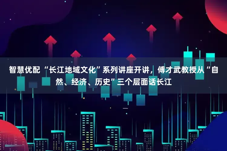 智慧优配 “长江地域文化”系列讲座开讲，傅才武教授从“自然、经济、历史”三个层面话长江