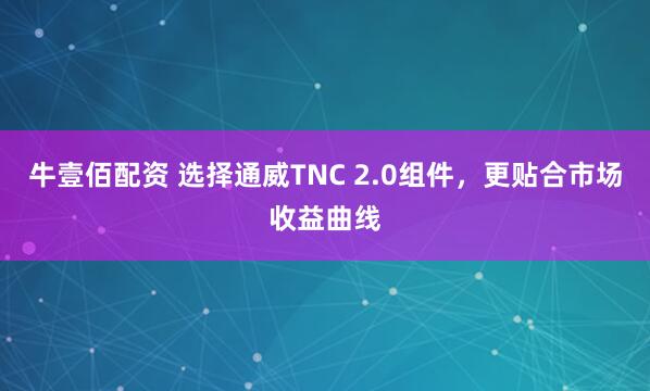 牛壹佰配资 选择通威TNC 2.0组件，更贴合市场收益曲线