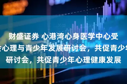 财盛证券 心港湾心身医学中心受邀出席首届社会心理与青少年发展研讨会，共促青少年心理健康发展