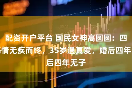 配资开户平台 国民女神高圆圆：四段感情无疾而终，35岁遇真爱，婚后四年无子