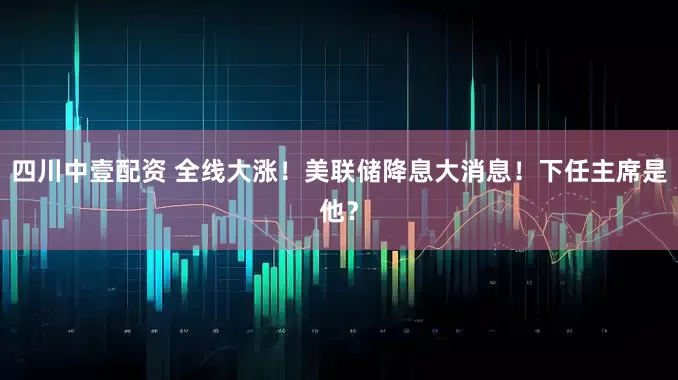 四川中壹配资 全线大涨！美联储降息大消息！下任主席是他？