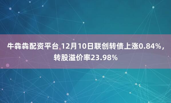 牛犇犇配资平台 12月10日联创转债上涨0.84%，转股溢价率23.98%